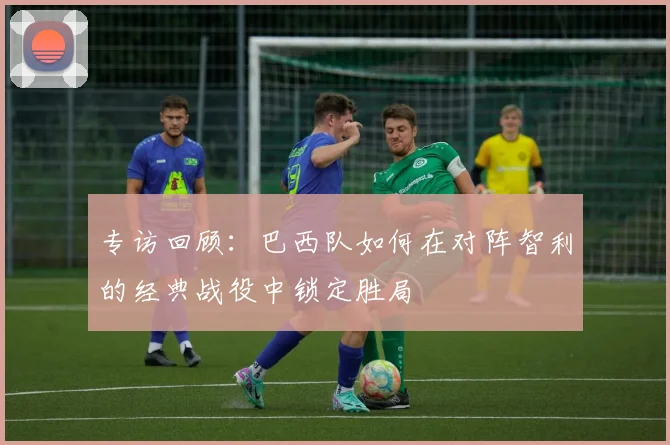 专访回顾：巴西队如何在对阵智利的经典战役中锁定胜局