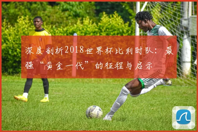 深度剖析2018世界杯比利时队：最强“黄金一代”的征程与启示