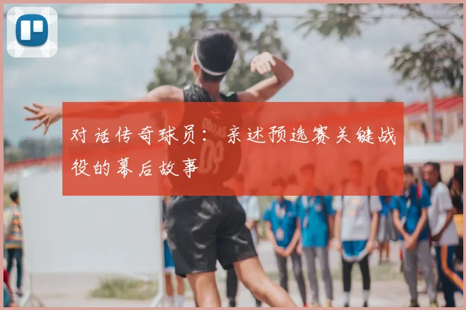 对话传奇球员：亲述预选赛关键战役的幕后故事