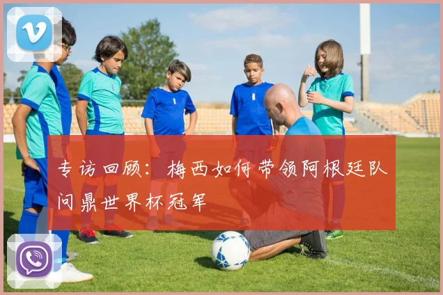 专访回顾：梅西如何带领阿根廷队问鼎世界杯冠军