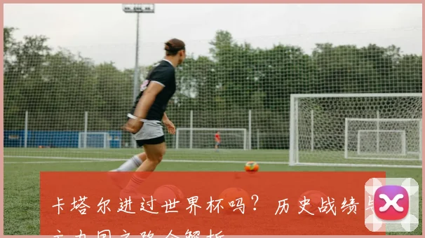 卡塔尔进过世界杯吗？历史战绩与主办国之路全解析