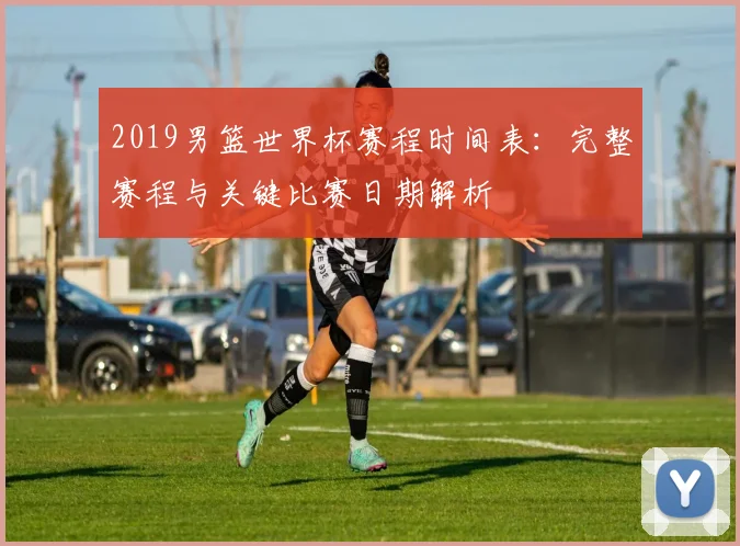 2019男篮世界杯赛程时间表：完整赛程与关键比赛日期解析