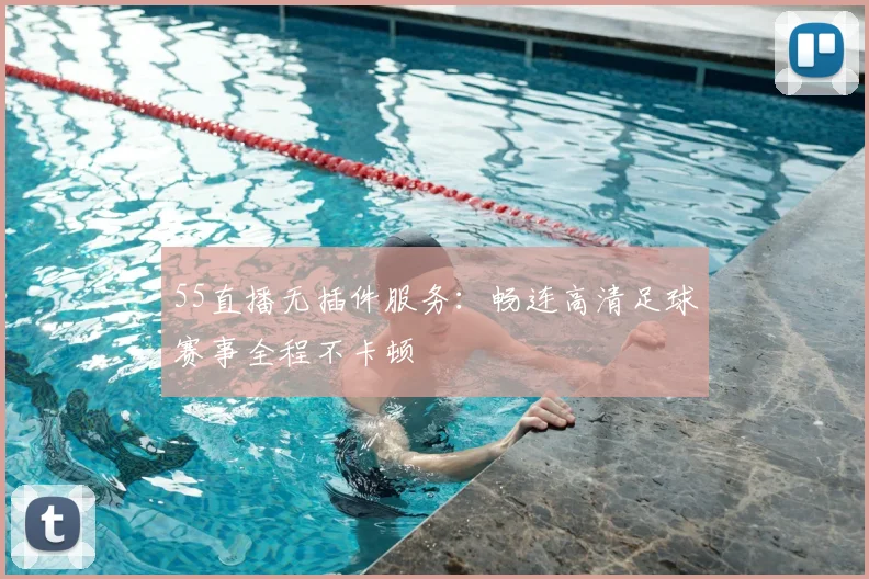 55直播无插件服务：畅连高清足球赛事全程不卡顿
