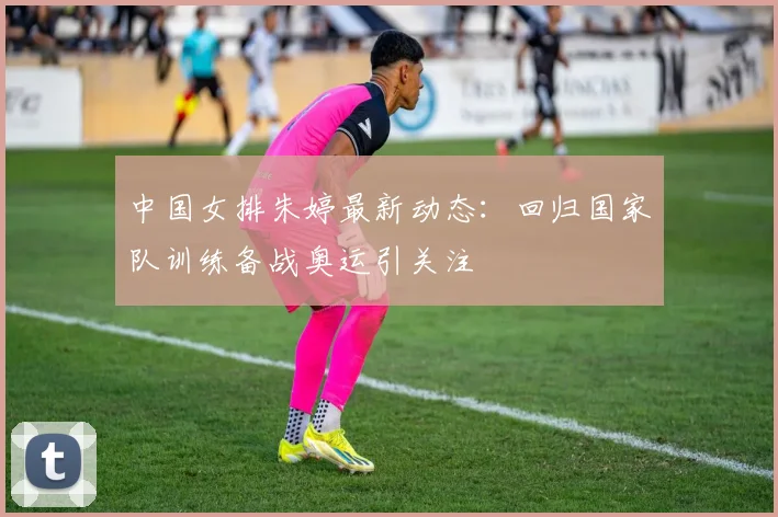 中国女排朱婷最新动态：回归国家队训练备战奥运引关注