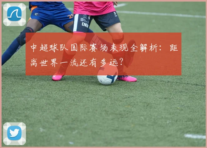 中超球队国际赛场表现全解析：距离世界一流还有多远？