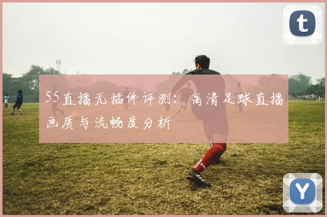 55直播无插件评测：高清足球直播画质与流畅度分析