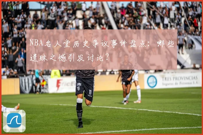 NBA名人堂历史争议事件盘点：哪些遗珠之憾引发讨论？