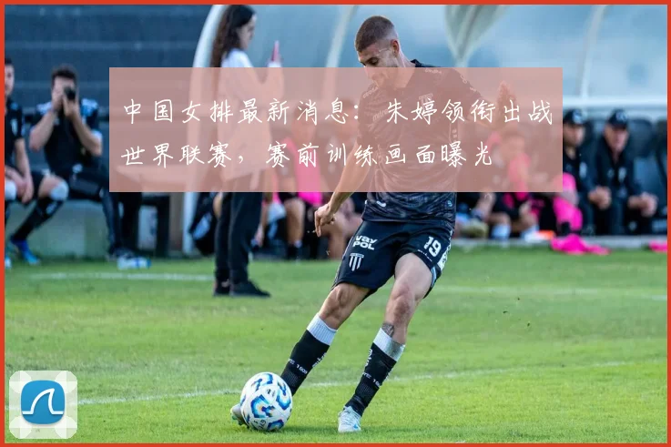 中国女排最新消息：朱婷领衔出战世界联赛，赛前训练画面曝光