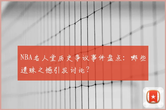 NBA名人堂历史争议事件盘点：哪些遗珠之憾引发讨论？