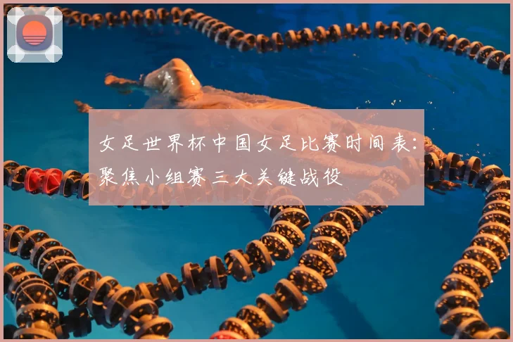 女足世界杯中国女足比赛时间表：聚焦小组赛三大关键战役