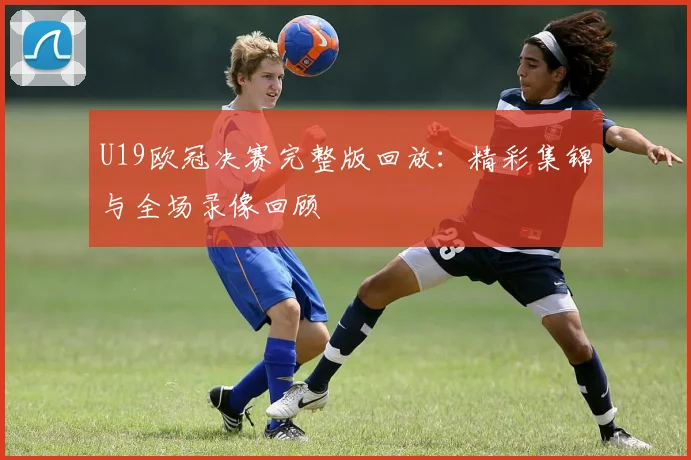 U19欧冠决赛完整版回放：精彩集锦与全场录像回顾