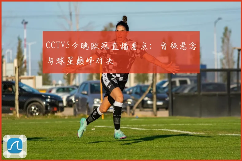 CCTV5今晚欧冠直播看点：晋级悬念与球星巅峰对决