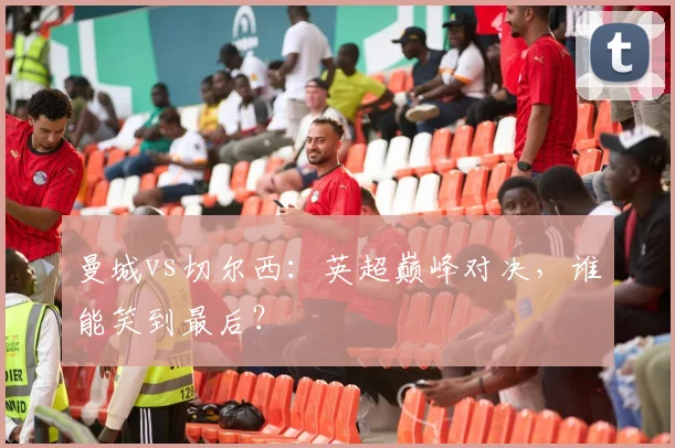 曼城vs切尔西：英超巅峰对决，谁能笑到最后？