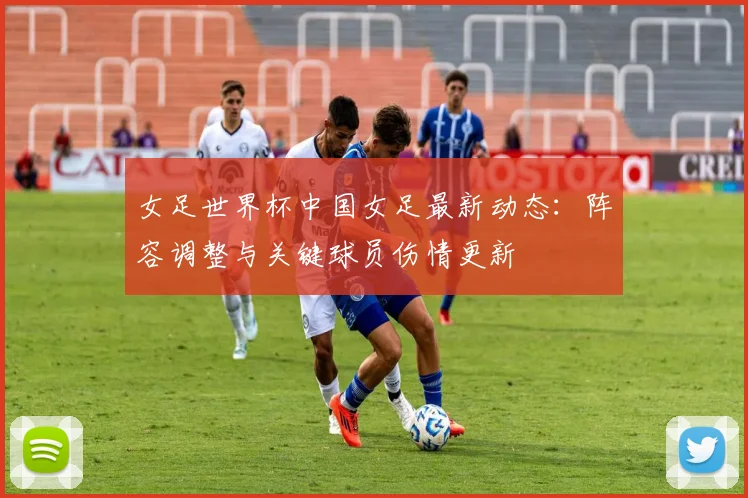 女足世界杯中国女足最新动态：阵容调整与关键球员伤情更新