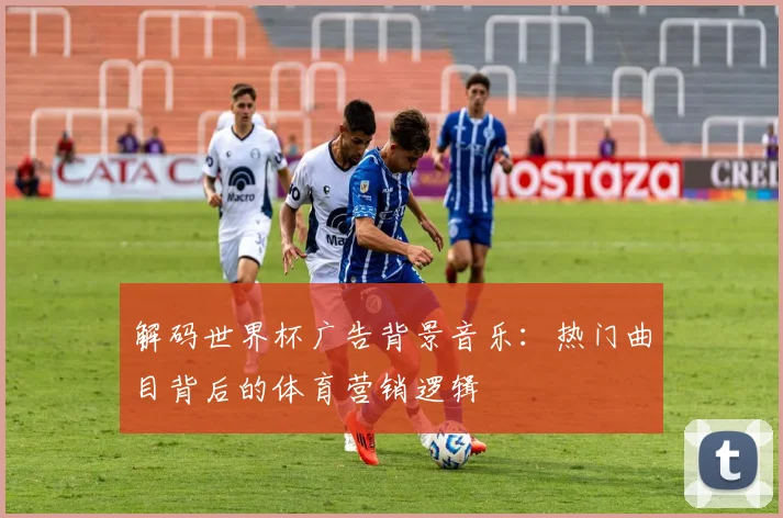 解码世界杯广告背景音乐：热门曲目背后的体育营销逻辑