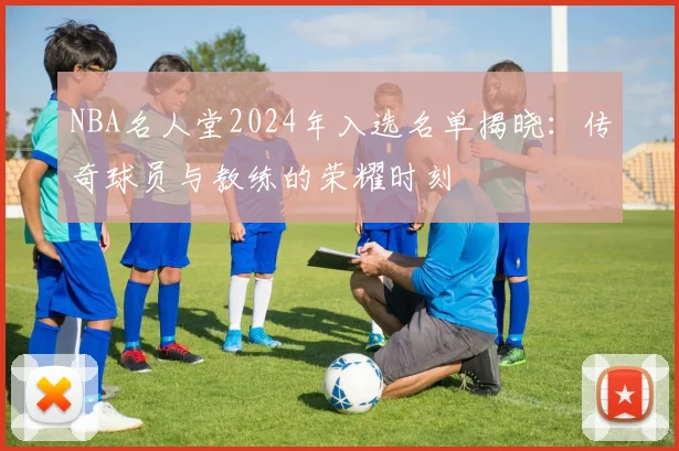 NBA名人堂2024年入选名单揭晓：传奇球员与教练的荣耀时刻